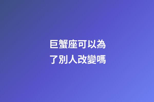 巨蟹座可以為了別人改變嗎-第1張-星座運勢-玄機派