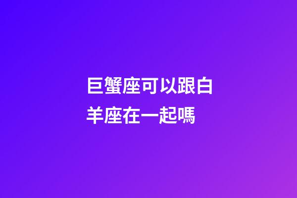 巨蟹座可以跟白羊座在一起嗎-第1張-星座運勢-玄機派