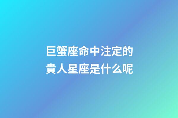 巨蟹座命中注定的貴人星座是什么呢