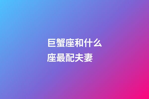 巨蟹座和什么座最配夫妻（巨蟹座的最佳伴侶星座）-第1張-星座運勢-玄機派