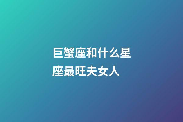 巨蟹座和什么星座最旺夫女人-第1張-星座運勢-玄機派