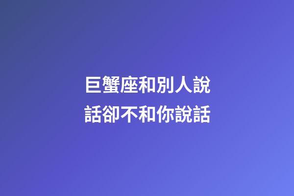 巨蟹座和別人說話卻不和你說話-第1張-星座運勢-玄機派