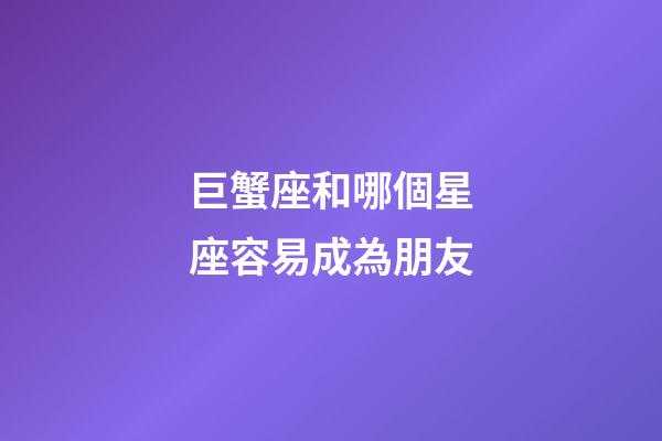 巨蟹座和哪個星座容易成為朋友-第1張-星座運勢-玄機派