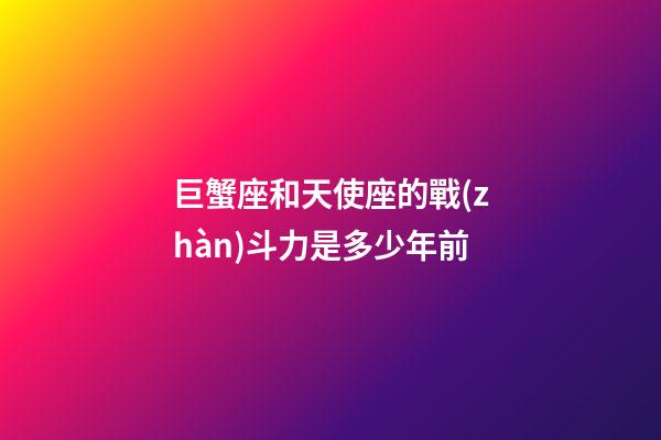 巨蟹座和天使座的戰(zhàn)斗力是多少年前-第1張-星座運(yùn)勢(shì)-玄機(jī)派