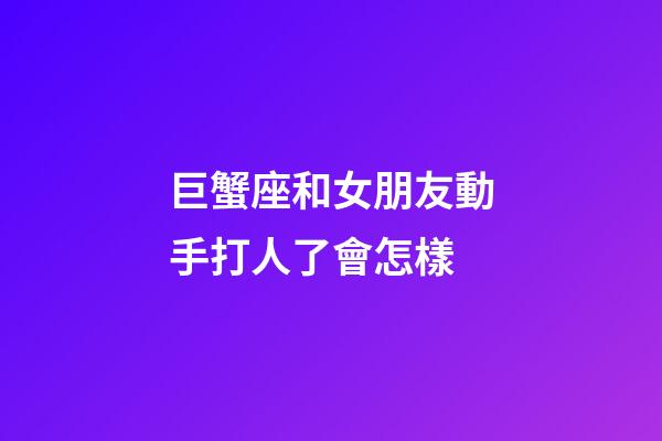 巨蟹座和女朋友動手打人了會怎樣-第1張-星座運勢-玄機派