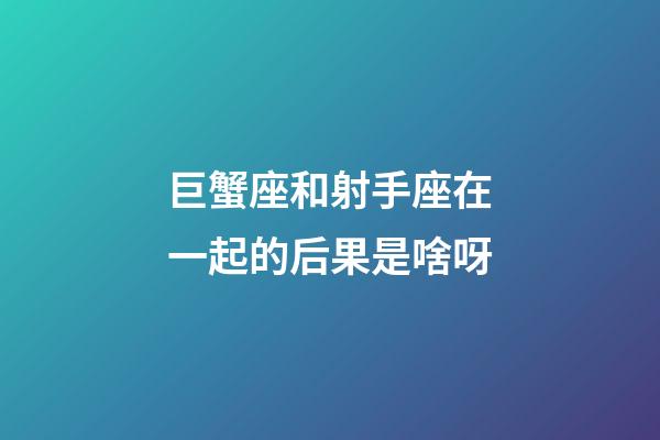 巨蟹座和射手座在一起的后果是啥呀-第1張-星座運(yùn)勢-玄機(jī)派