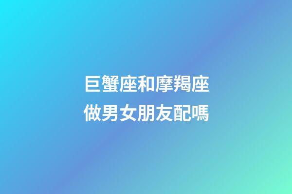 巨蟹座和摩羯座做男女朋友配嗎-第1張-星座運(yùn)勢-玄機(jī)派