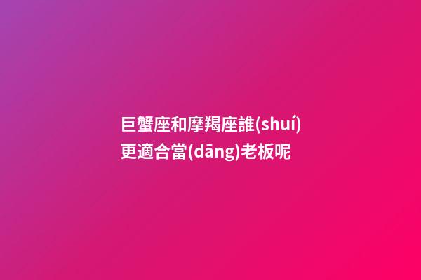 巨蟹座和摩羯座誰(shuí)更適合當(dāng)老板呢
