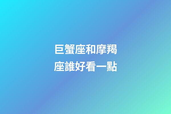 巨蟹座和摩羯座誰好看一點-第1張-星座運勢-玄機派
