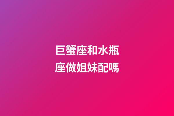 巨蟹座和水瓶座做姐妹配嗎-第1張-星座運勢-玄機派