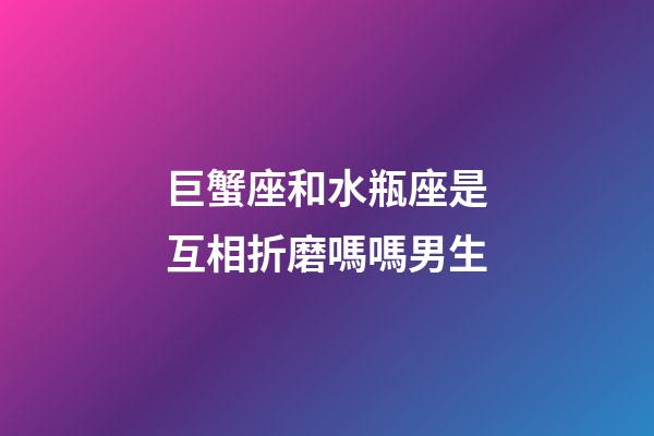 巨蟹座和水瓶座是互相折磨嗎嗎男生-第1張-星座運勢-玄機派