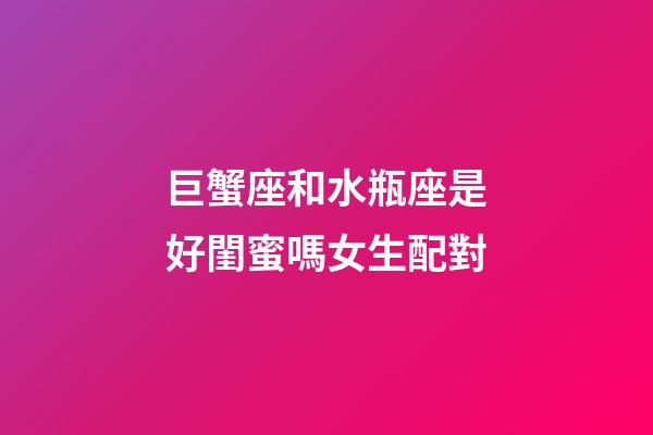 巨蟹座和水瓶座是好閨蜜嗎女生配對-第1張-星座運勢-玄機派