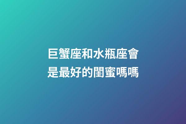 巨蟹座和水瓶座會是最好的閨蜜嗎嗎-第1張-星座運(yùn)勢-玄機(jī)派