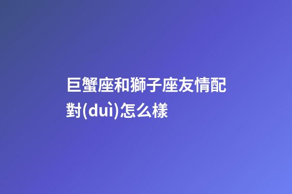 巨蟹座和獅子座友情配對(duì)怎么樣-第1張-星座運(yùn)勢(shì)-玄機(jī)派