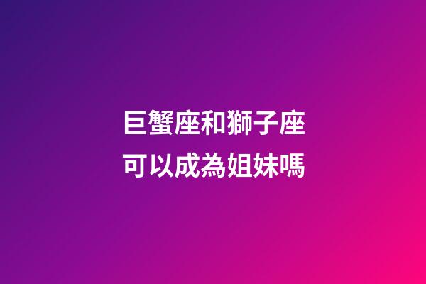 巨蟹座和獅子座可以成為姐妹嗎-第1張-星座運勢-玄機派