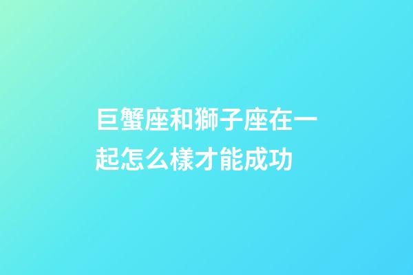 巨蟹座和獅子座在一起怎么樣才能成功-第1張-星座運勢-玄機派