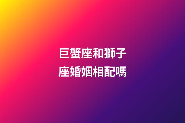 巨蟹座和獅子座婚姻相配嗎-第1張-星座運勢-玄機派