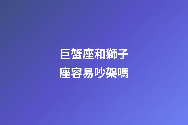 巨蟹座和獅子座容易吵架嗎-第1張-星座運勢-玄機派