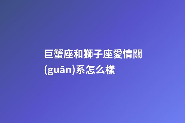 巨蟹座和獅子座愛情關(guān)系怎么樣-第1張-星座運(yùn)勢(shì)-玄機(jī)派