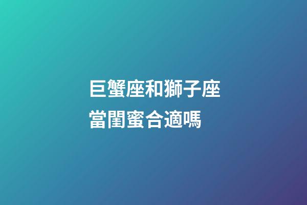 巨蟹座和獅子座當閨蜜合適嗎-第1張-星座運勢-玄機派