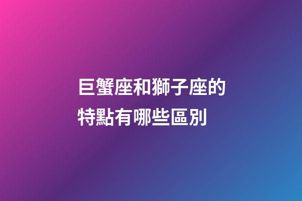 巨蟹座和獅子座的特點有哪些區別-第1張-星座運勢-玄機派