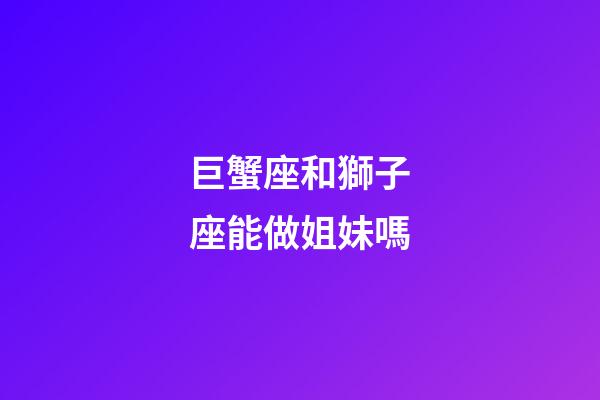 巨蟹座和獅子座能做姐妹嗎