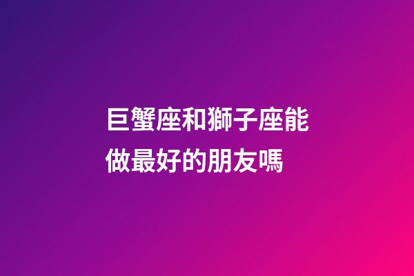 巨蟹座和獅子座能做最好的朋友嗎-第1張-星座運勢-玄機派