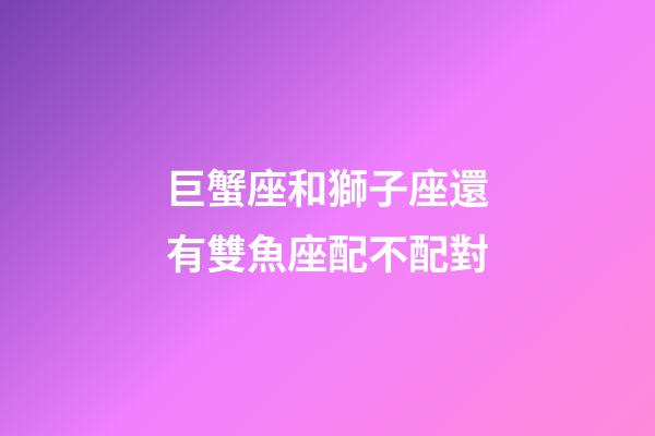 巨蟹座和獅子座還有雙魚座配不配對-第1張-星座運勢-玄機派