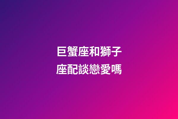 巨蟹座和獅子座配談戀愛嗎-第1張-星座運勢-玄機派
