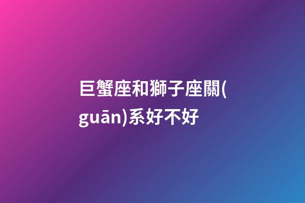 巨蟹座和獅子座關(guān)系好不好-第1張-星座運(yùn)勢(shì)-玄機(jī)派
