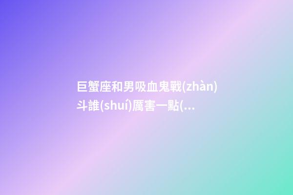 巨蟹座和男吸血鬼戰(zhàn)斗誰(shuí)厲害一點(diǎn)