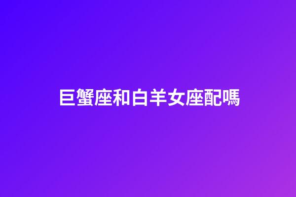 巨蟹座和白羊女座配嗎-第1張-星座運勢-玄機派