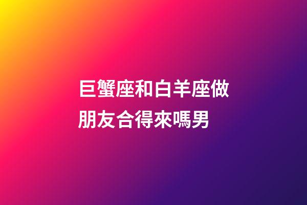 巨蟹座和白羊座做朋友合得來嗎男-第1張-星座運勢-玄機派