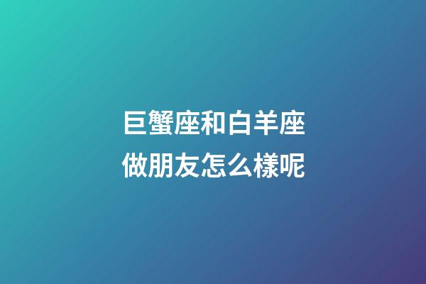 巨蟹座和白羊座做朋友怎么樣呢-第1張-星座運勢-玄機派