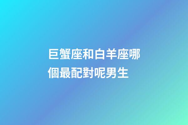 巨蟹座和白羊座哪個最配對呢男生-第1張-星座運(yùn)勢-玄機(jī)派