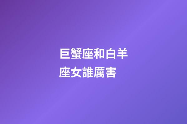 巨蟹座和白羊座女誰厲害-第1張-星座運勢-玄機派