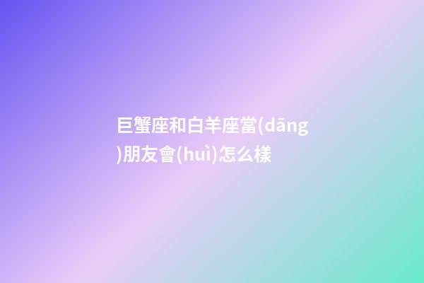巨蟹座和白羊座當(dāng)朋友會(huì)怎么樣-第1張-星座運(yùn)勢(shì)-玄機(jī)派