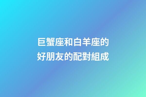 巨蟹座和白羊座的好朋友的配對組成-第1張-星座運(yùn)勢-玄機(jī)派