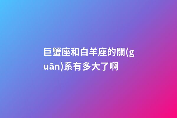 巨蟹座和白羊座的關(guān)系有多大了啊-第1張-星座運(yùn)勢(shì)-玄機(jī)派