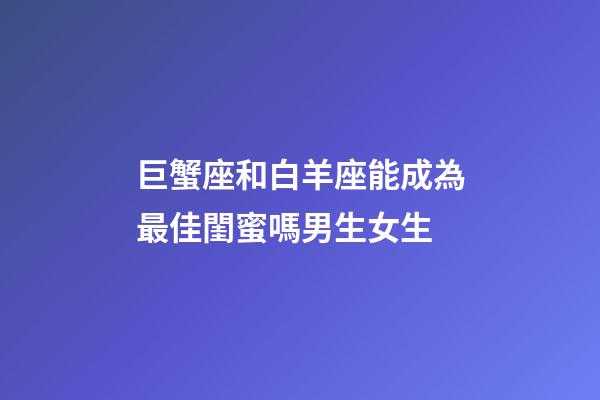 巨蟹座和白羊座能成為最佳閨蜜嗎男生女生-第1張-星座運勢-玄機派