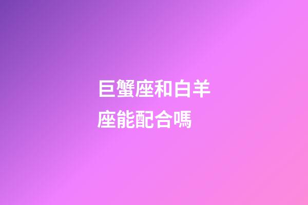 巨蟹座和白羊座能配合嗎-第1張-星座運勢-玄機派