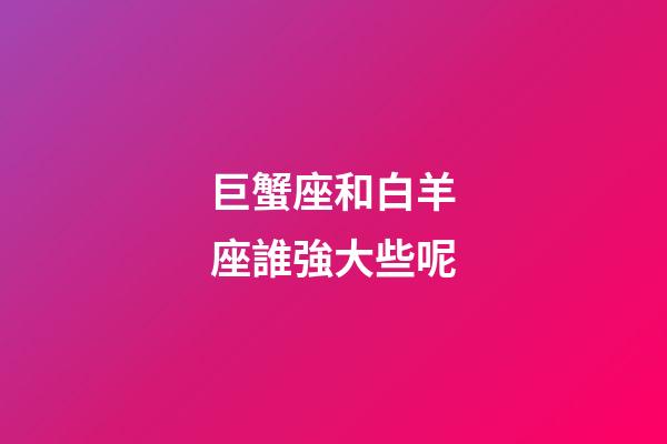 巨蟹座和白羊座誰強大些呢-第1張-星座運勢-玄機派