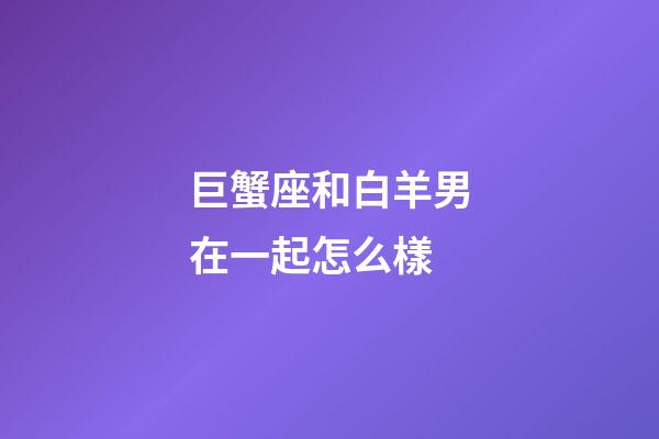 巨蟹座和白羊男在一起怎么樣-第1張-星座運(yùn)勢-玄機(jī)派