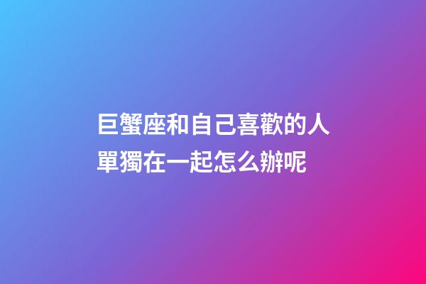 巨蟹座和自己喜歡的人單獨在一起怎么辦呢-第1張-星座運勢-玄機派