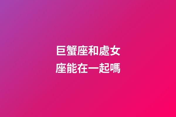 巨蟹座和處女座能在一起嗎-第1張-星座運勢-玄機派