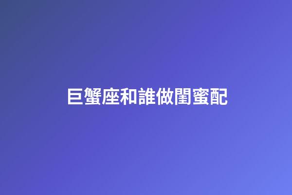 巨蟹座和誰做閨蜜配-第1張-星座運勢-玄機派
