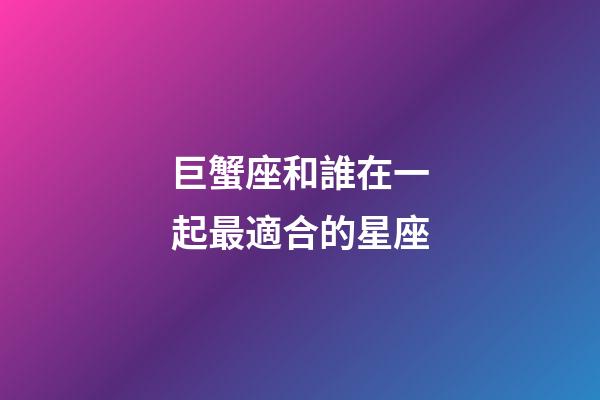 巨蟹座和誰在一起最適合的星座-第1張-星座運勢-玄機派
