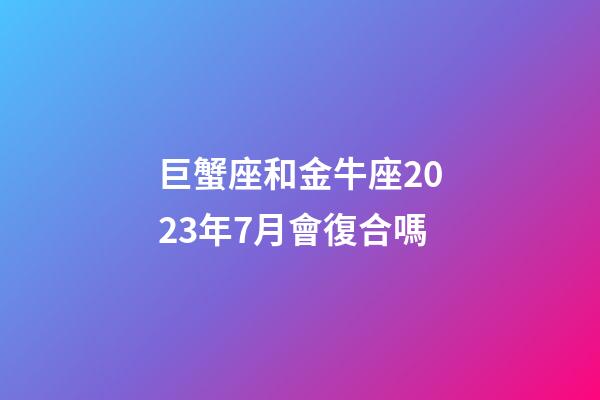 巨蟹座和金牛座2023年7月會復合嗎