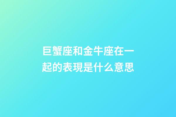 巨蟹座和金牛座在一起的表現是什么意思-第1張-星座運勢-玄機派