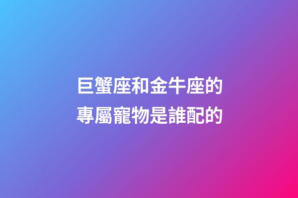 巨蟹座和金牛座的專屬寵物是誰配的